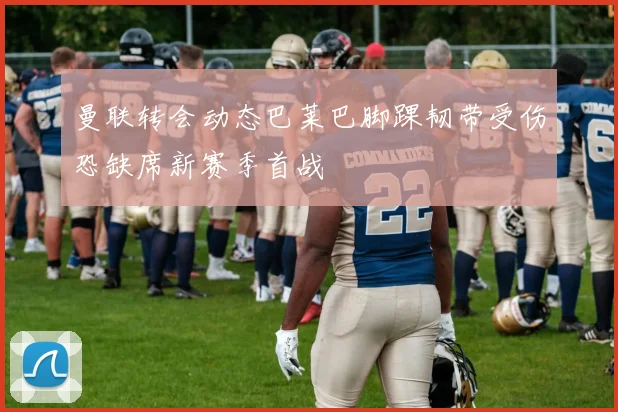 曼联转会动态巴莱巴脚踝韧带受伤恐缺席新赛季首战