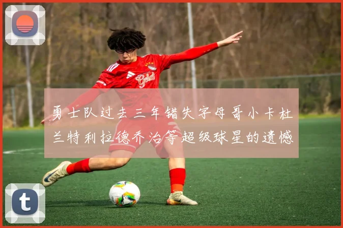 勇士队过去三年错失字母哥小卡杜兰特利拉德乔治等超级球星的遗憾回顾