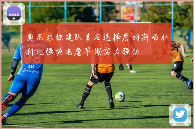 奥尼尔称建队基石选择詹姆斯而非科比强调老詹早期实力强劲