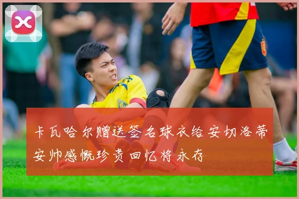 卡瓦哈尔赠送签名球衣给安切洛蒂安帅感慨珍贵回忆将永存