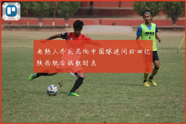 老熟人乔瓦尼向中国球迷问好回忆陕西联合执教时光
