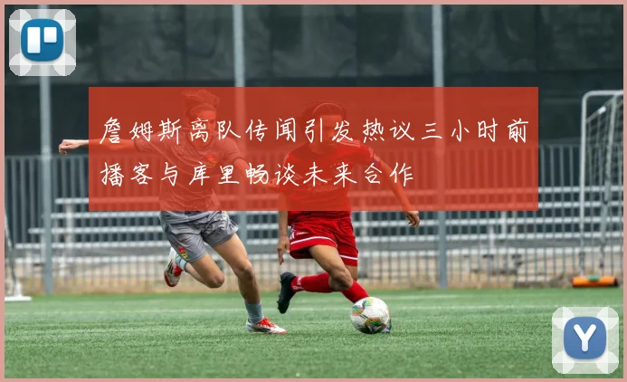 詹姆斯离队传闻引发热议三小时前播客与库里畅谈未来合作