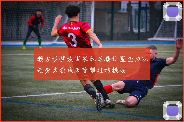 濑古步梦谈国家队后腰位置全力以赴努力尝试未曾想过的挑战
