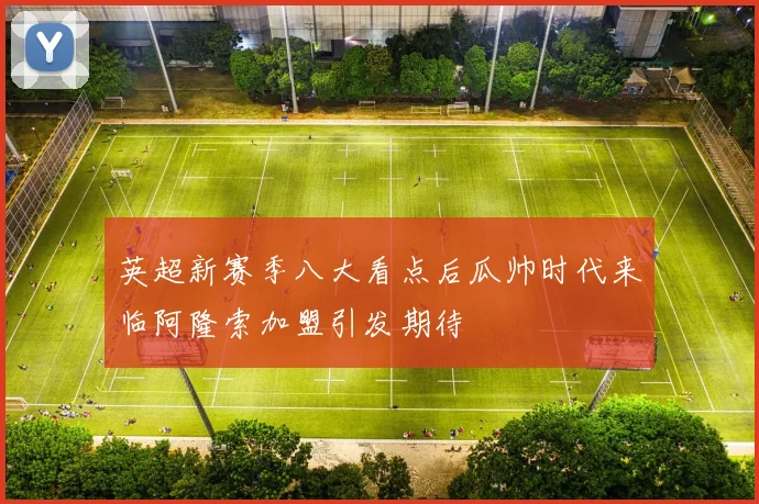 英超新赛季八大看点后瓜帅时代来临阿隆索加盟引发期待