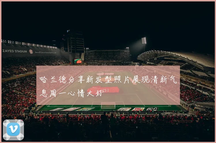 哈兰德分享新发型照片展现清新气息周一心情大好