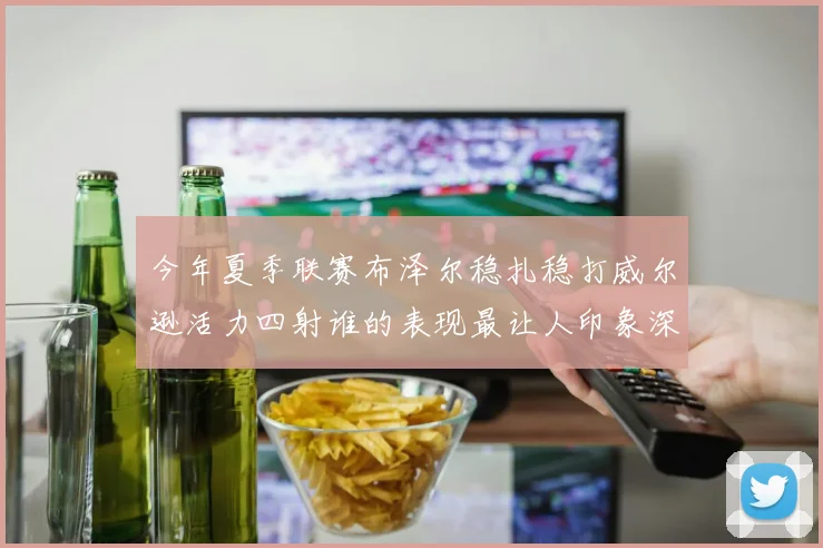 今年夏季联赛布泽尔稳扎稳打威尔逊活力四射谁的表现最让人印象深刻