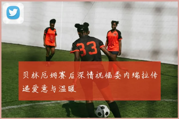 贝林厄姆赛后深情祝福委内瑞拉传递爱意与温暖
