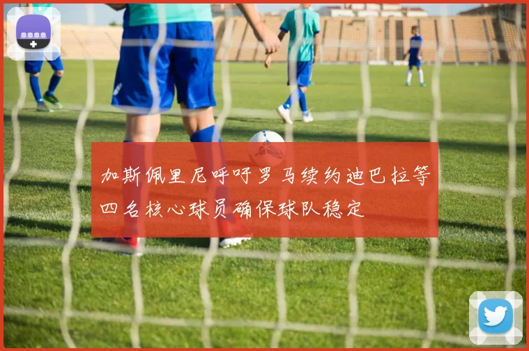 加斯佩里尼呼吁罗马续约迪巴拉等四名核心球员确保球队稳定