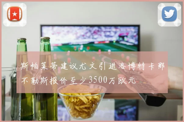 斯帕莱蒂建议尤文引进洛博特卡那不勒斯报价至少3500万欧元