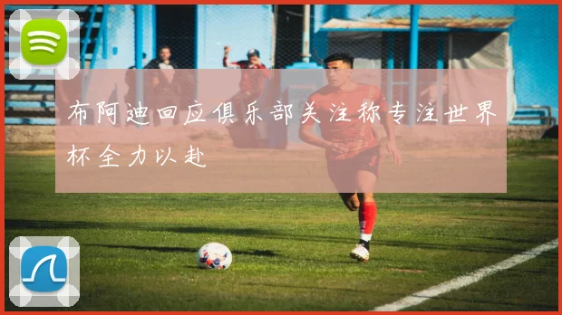 布阿迪回应俱乐部关注称专注世界杯全力以赴