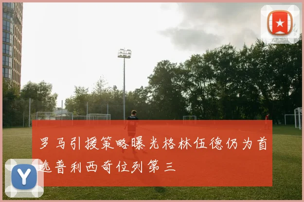 罗马引援策略曝光格林伍德仍为首选普利西奇位列第三