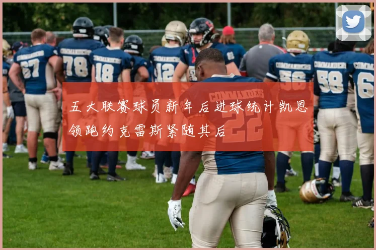 五大联赛球员新年后进球统计凯恩领跑约克雷斯紧随其后