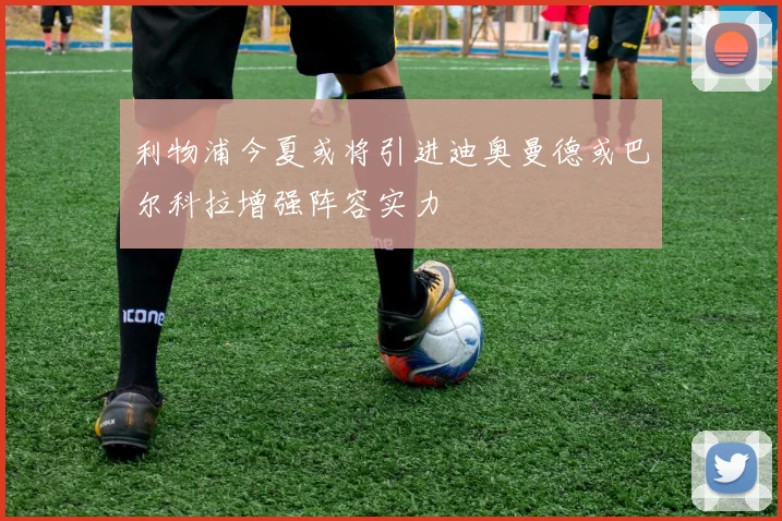 利物浦今夏或将引进迪奥曼德或巴尔科拉增强阵容实力