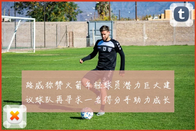 路威称赞火箭年轻球员潜力巨大建议球队再寻求一名得分手助力成长
