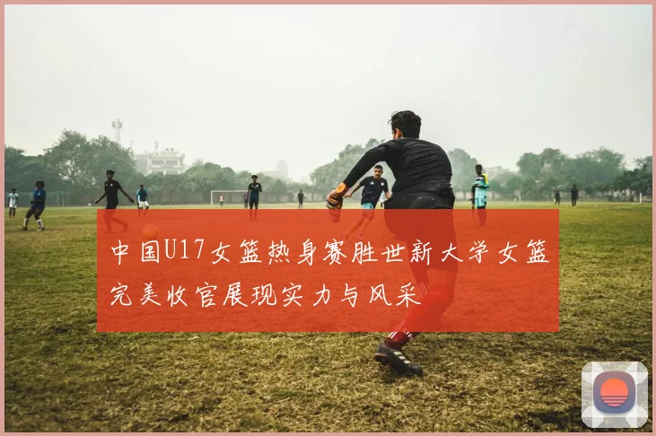 中国U17女篮热身赛胜世新大学女篮完美收官展现实力与风采