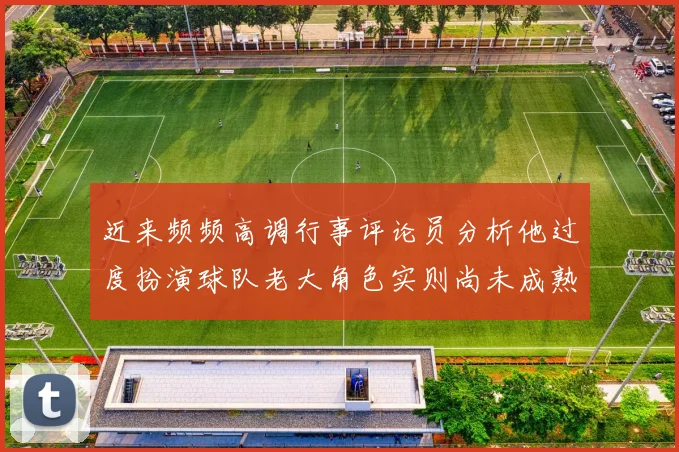 近来频频高调行事评论员分析他过度扮演球队老大角色实则尚未成熟