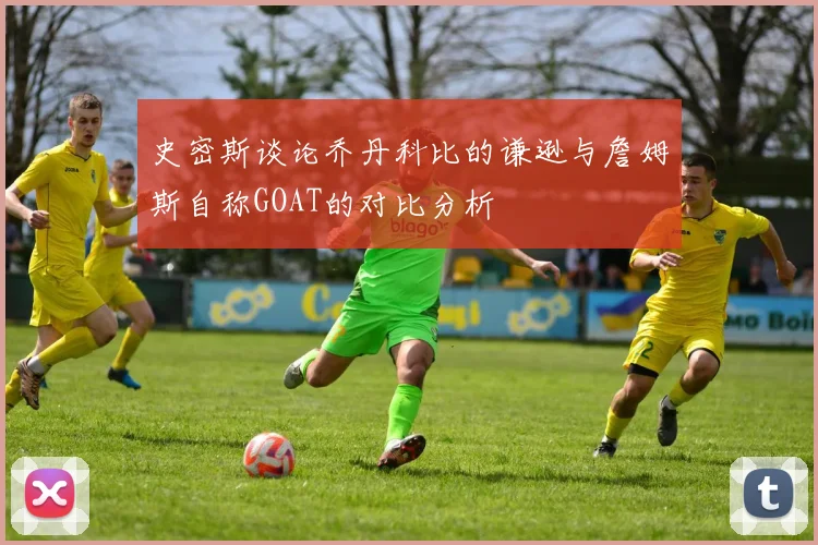 史密斯谈论乔丹科比的谦逊与詹姆斯自称GOAT的对比分析