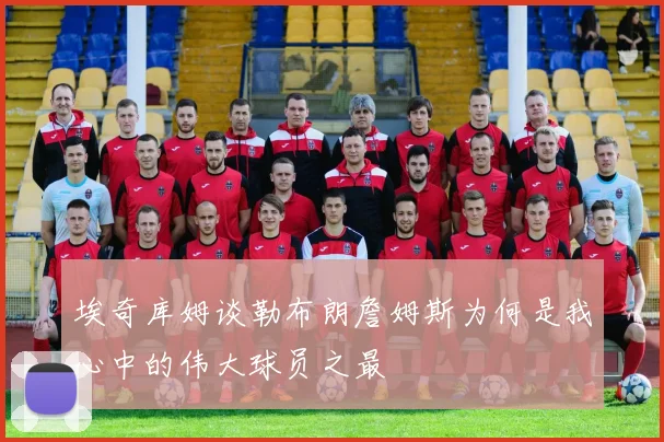 埃奇库姆谈勒布朗詹姆斯为何是我心中的伟大球员之最