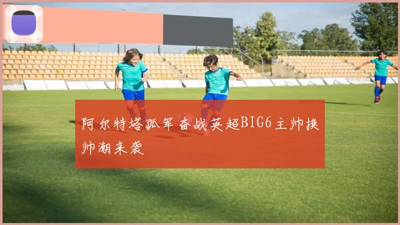 阿尔特塔孤军奋战英超BIG6主帅换帅潮来袭