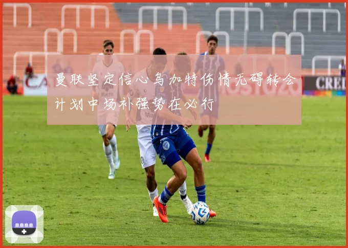 曼联坚定信心乌加特伤情无碍转会计划中场补强势在必行