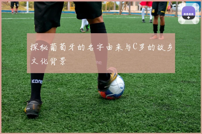 探秘葡萄牙的名字由来与C罗的故乡文化背景