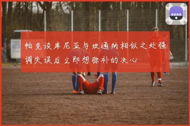 帕克谈库尼亚与坎通纳相似之处强调失误后立即想弥补的决心
