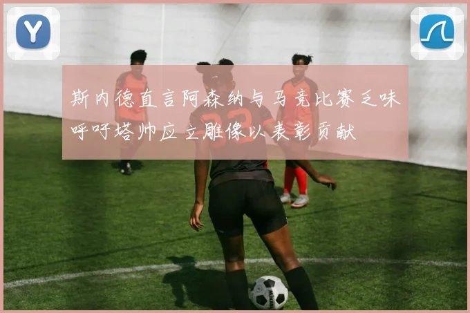 斯内德直言阿森纳与马竞比赛乏味呼吁塔帅应立雕像以表彰贡献