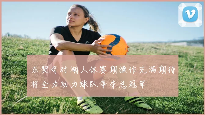 东契奇对湖人休赛期操作充满期待将全力助力球队争夺总冠军