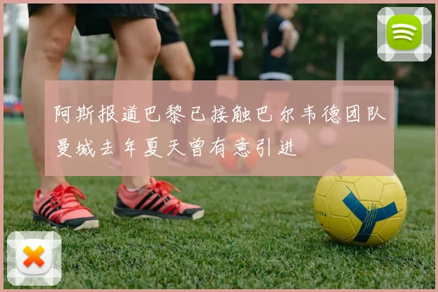 阿斯报道巴黎已接触巴尔韦德团队曼城去年夏天曾有意引进